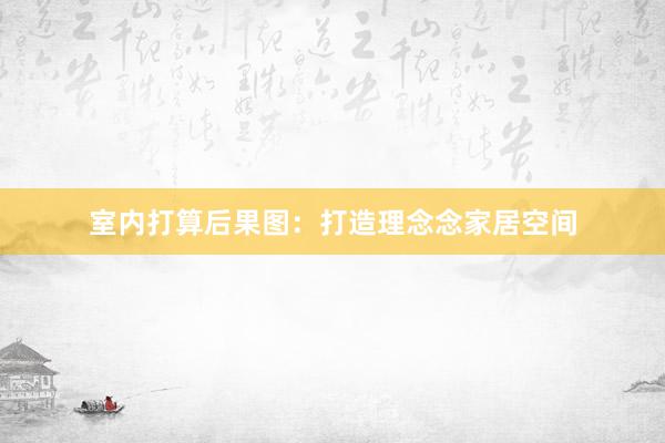 室内打算后果图：打造理念念家居空间